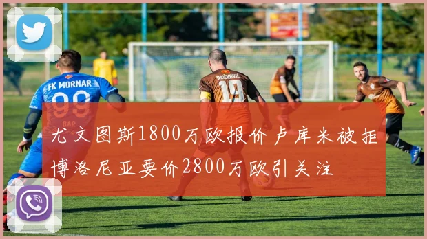 尤文图斯1800万欧报价卢库米被拒博洛尼亚要价2800万欧引关注