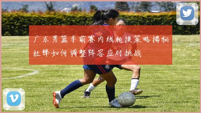 广东男篮季前赛内线轮换策略揭秘杜锋如何调整阵容应对挑战