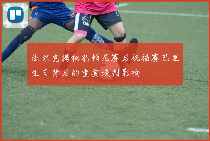 法尔克揭秘孔帕尼赛后祝福赛巴里生日背后的重要谈判影响