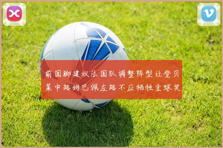 前国脚建议法国队调整阵型让登贝莱中路姆巴佩左路不应牺牲金球奖得主