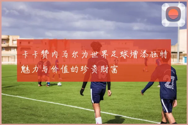 卡卡赞内马尔为世界足球增添独特魅力与价值的珍贵财富