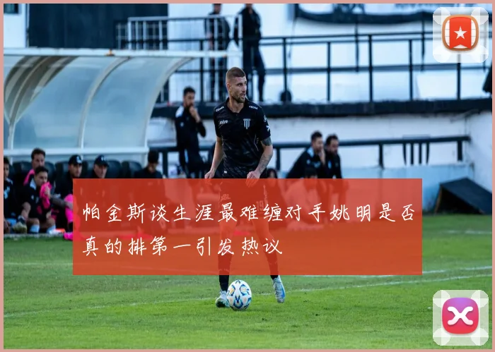 帕金斯谈生涯最难缠对手姚明是否真的排第一引发热议