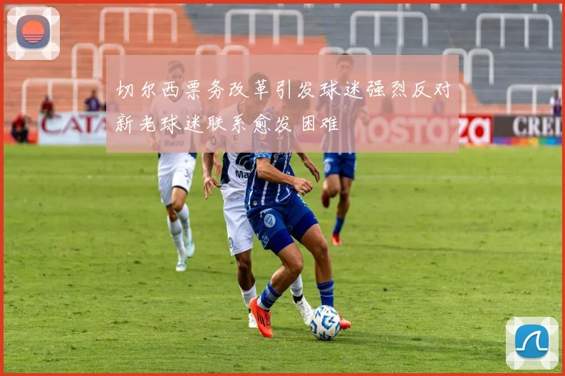 切尔西票务改革引发球迷强烈反对新老球迷联系愈发困难