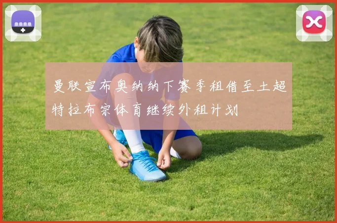 曼联宣布奥纳纳下赛季租借至土超特拉布宗体育继续外租计划