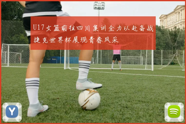 U17女篮前往四川集训全力以赴备战捷克世界杯展现青春风采