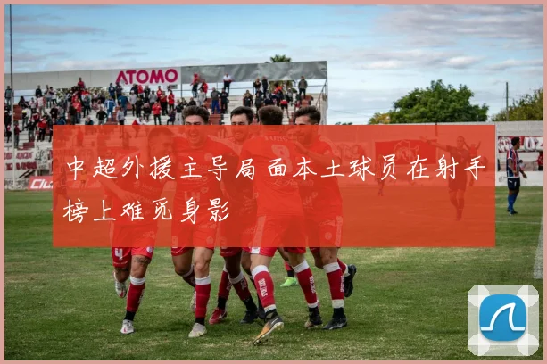 中超外援主导局面本土球员在射手榜上难觅身影