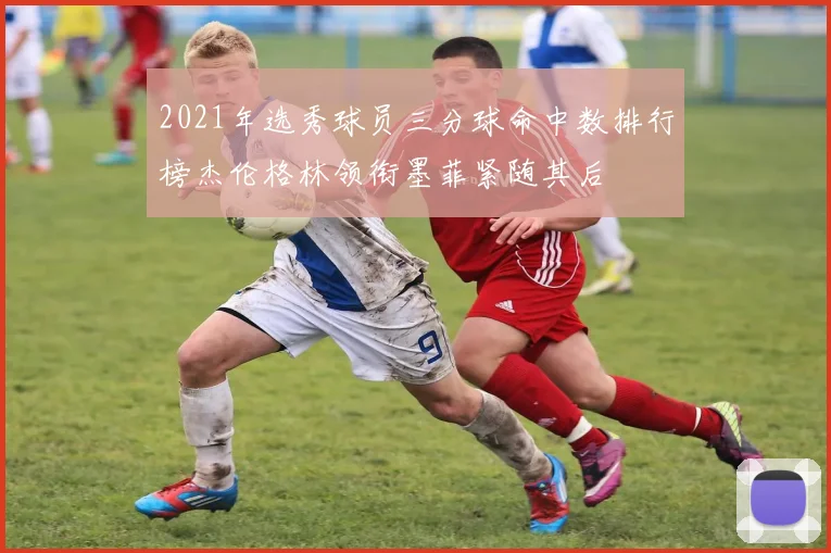 2021年选秀球员三分球命中数排行榜杰伦格林领衔墨菲紧随其后