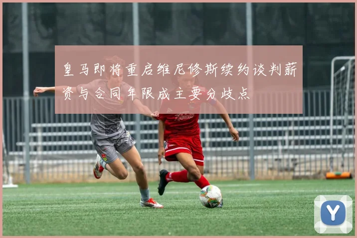 皇马即将重启维尼修斯续约谈判薪资与合同年限成主要分歧点