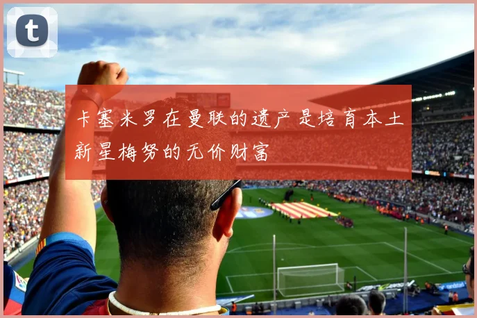 卡塞米罗在曼联的遗产是培育本土新星梅努的无价财富