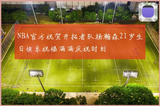 NBA官方祝贺开拓者队杨瀚森21岁生日快乐祝福满满庆祝时刻