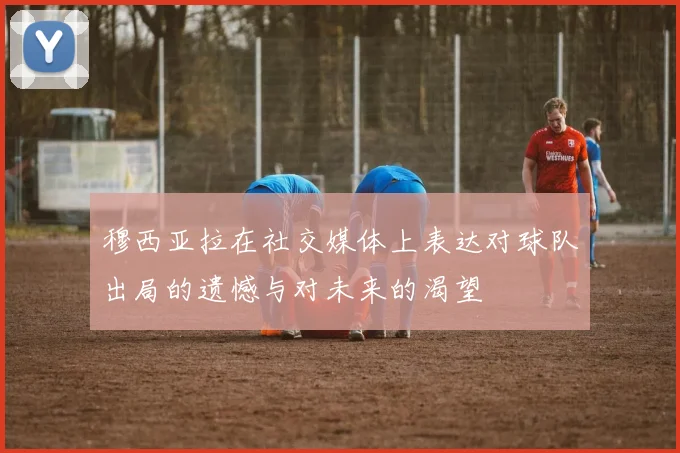 穆西亚拉在社交媒体上表达对球队出局的遗憾与对未来的渴望