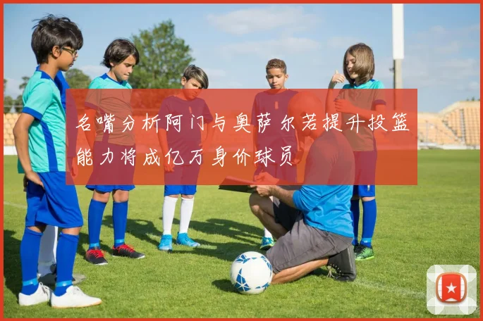 名嘴分析阿门与奥萨尔若提升投篮能力将成亿万身价球员