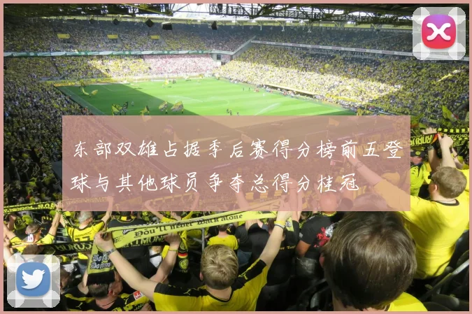 东部双雄占据季后赛得分榜前五登球与其他球员争夺总得分桂冠
