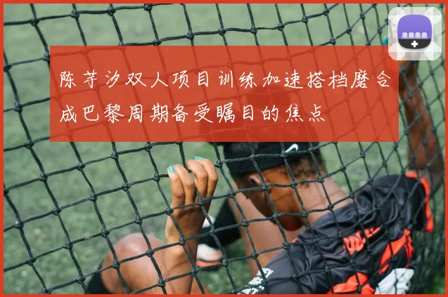 陈芋汐双人项目训练加速搭档磨合成巴黎周期备受瞩目的焦点