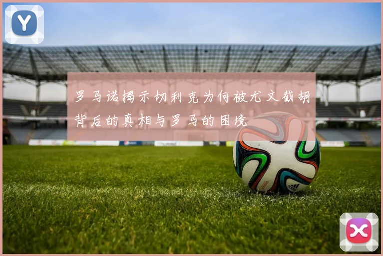 罗马诺揭示切利克为何被尤文截胡背后的真相与罗马的困境