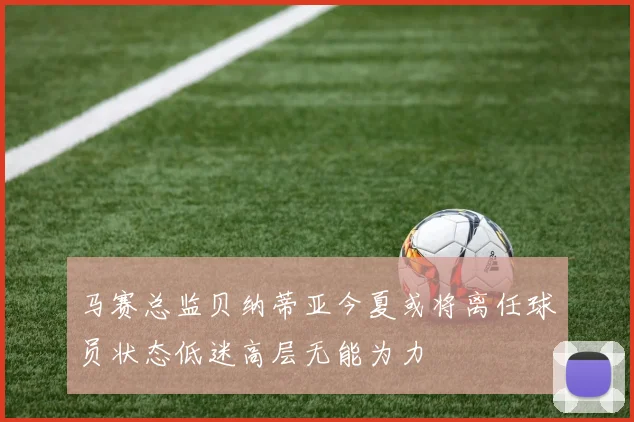 马赛总监贝纳蒂亚今夏或将离任球员状态低迷高层无能为力