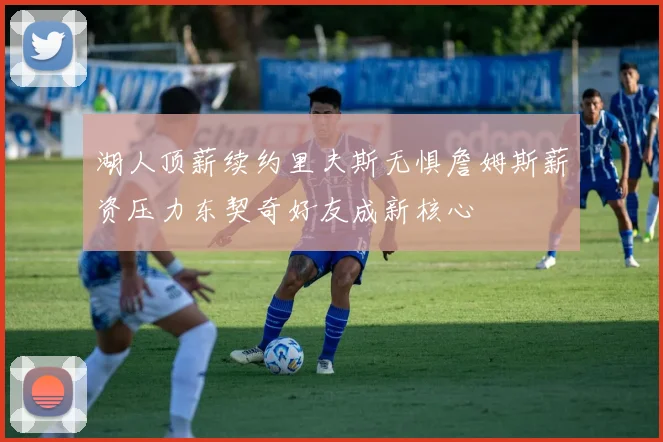 湖人顶薪续约里夫斯无惧詹姆斯薪资压力东契奇好友成新核心