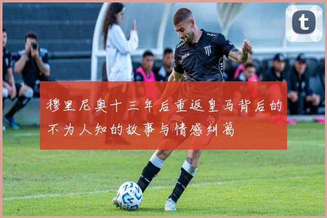 穆里尼奥十三年后重返皇马背后的不为人知的故事与情感纠葛