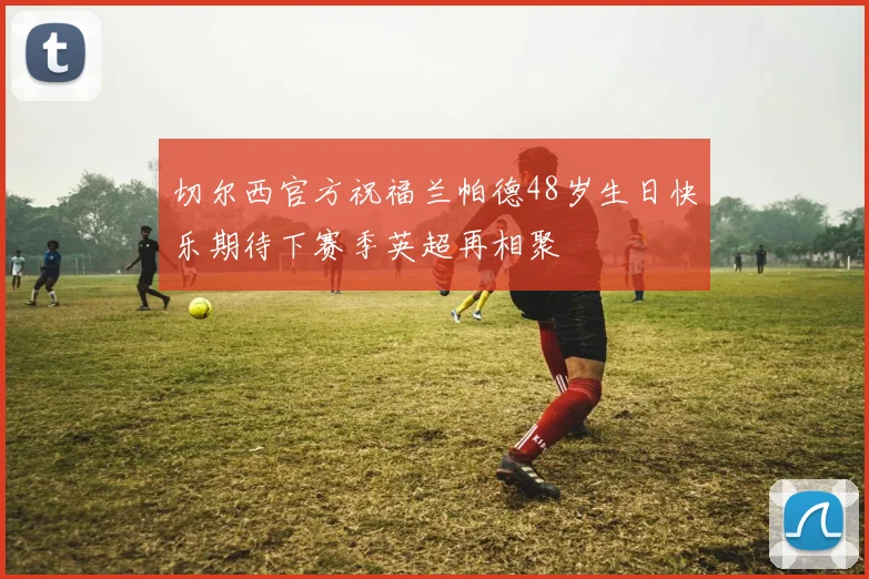 切尔西官方祝福兰帕德48岁生日快乐期待下赛季英超再相聚