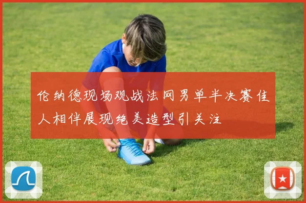 伦纳德现场观战法网男单半决赛佳人相伴展现绝美造型引关注
