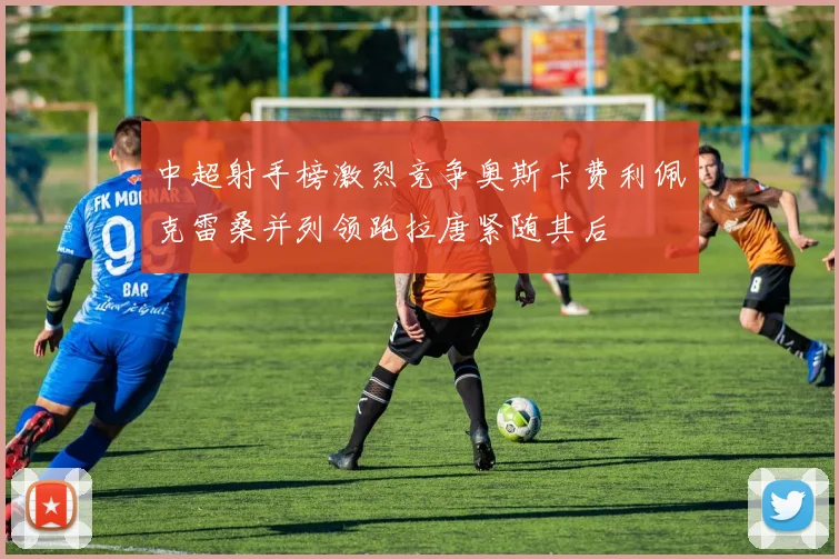 中超射手榜激烈竞争奥斯卡费利佩克雷桑并列领跑拉唐紧随其后